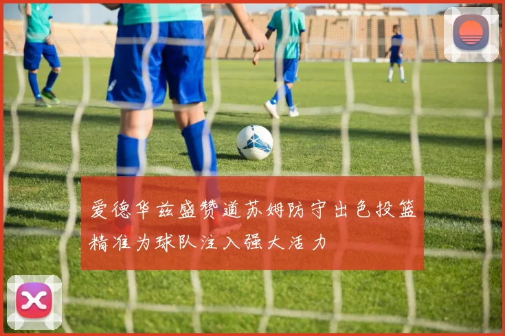 爱德华兹盛赞道苏姆防守出色投篮精准为球队注入强大活力