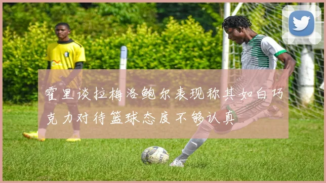 霍里谈拉梅洛鲍尔表现称其如白巧克力对待篮球态度不够认真