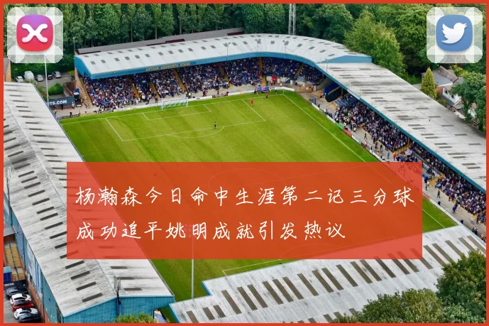 杨瀚森今日命中生涯第二记三分球成功追平姚明成就引发热议