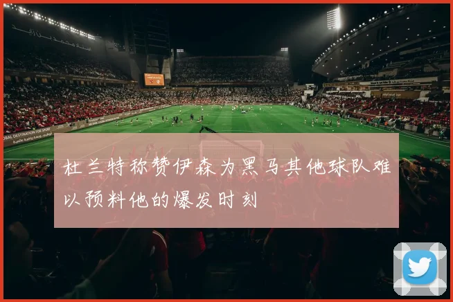 杜兰特称赞伊森为黑马其他球队难以预料他的爆发时刻