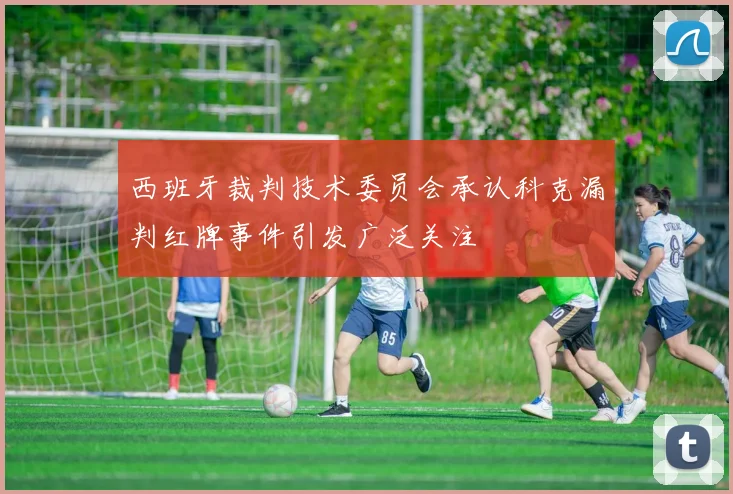 西班牙裁判技术委员会承认科克漏判红牌事件引发广泛关注