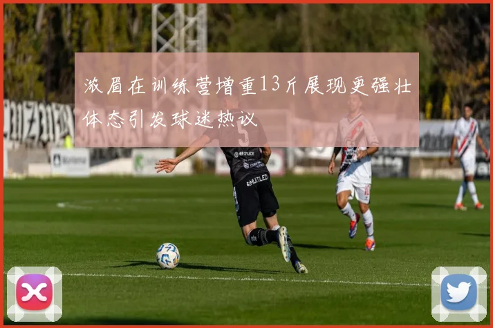 浓眉在训练营增重13斤展现更强壮体态引发球迷热议
