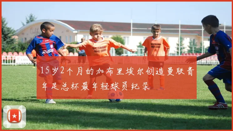 15岁2个月的加布里埃尔创造曼联青年足总杯最年轻球员纪录