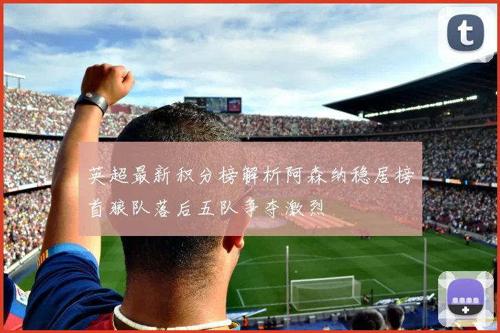 英超最新积分榜解析阿森纳稳居榜首狼队落后五队争夺激烈
