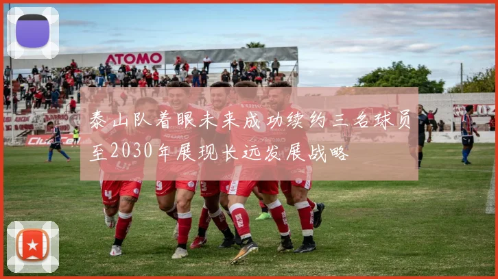 泰山队着眼未来成功续约三名球员至2030年展现长远发展战略