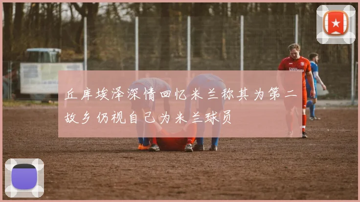 丘库埃泽深情回忆米兰称其为第二故乡仍视自己为米兰球员