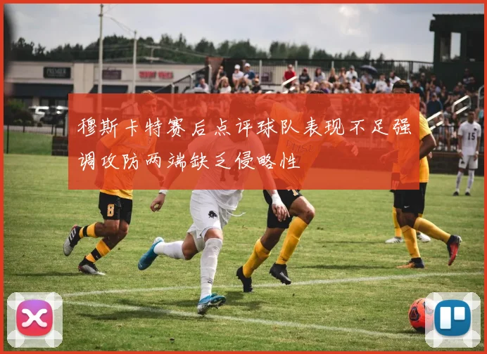 穆斯卡特赛后点评球队表现不足强调攻防两端缺乏侵略性