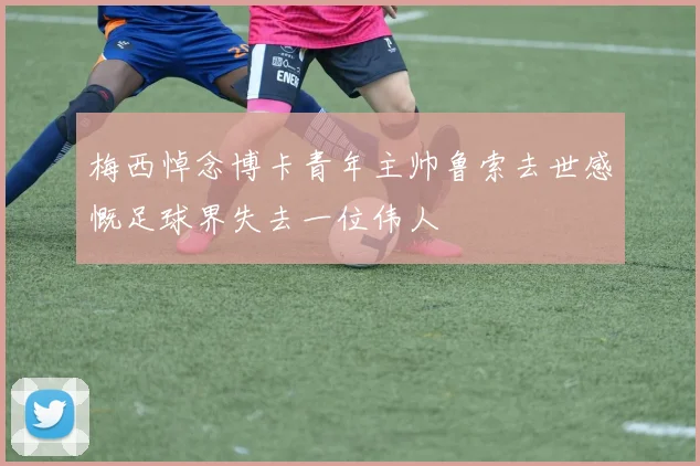 梅西悼念博卡青年主帅鲁索去世感慨足球界失去一位伟人