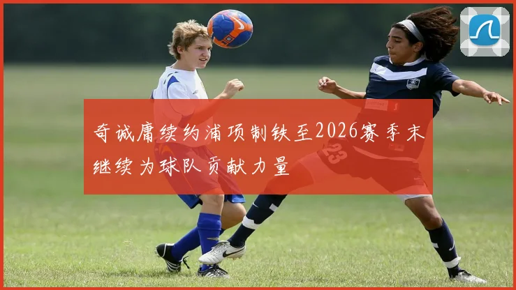 奇诚庸续约浦项制铁至2026赛季末继续为球队贡献力量