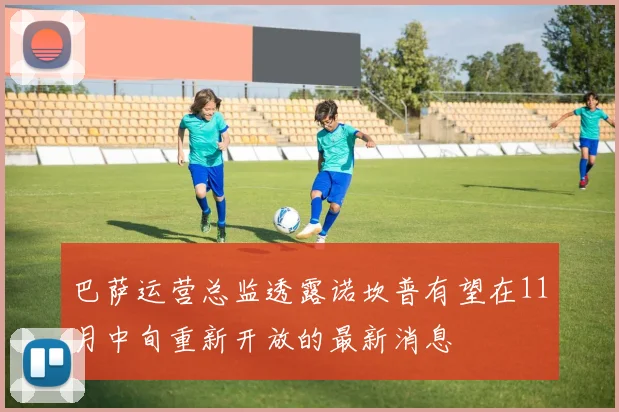 巴萨运营总监透露诺坎普有望在11月中旬重新开放的最新消息