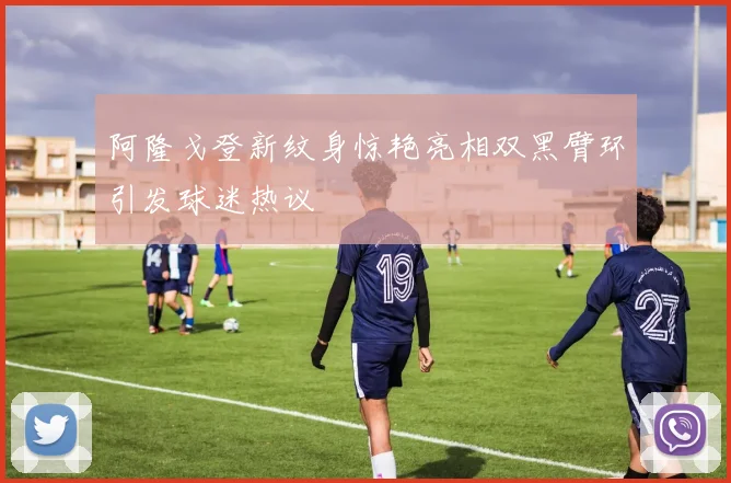 阿隆戈登新纹身惊艳亮相双黑臂环引发球迷热议