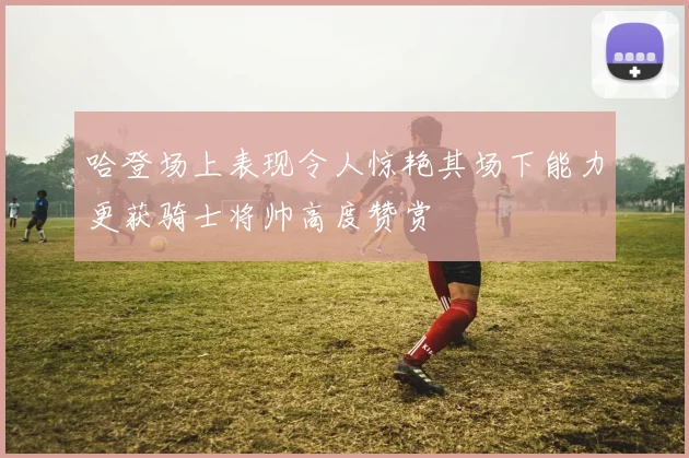 哈登场上表现令人惊艳其场下能力更获骑士将帅高度赞赏