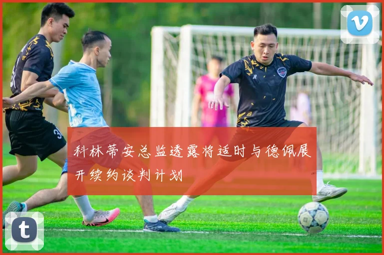 科林蒂安总监透露将适时与德佩展开续约谈判计划