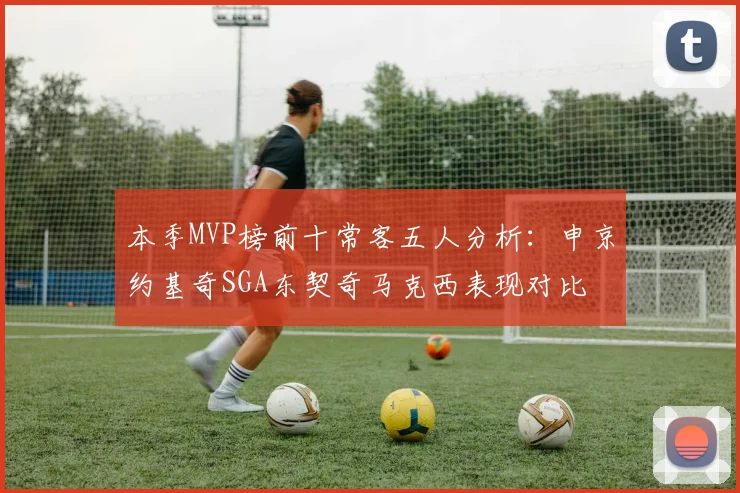 本季MVP榜前十常客五人分析：申京约基奇SGA东契奇马克西表现对比