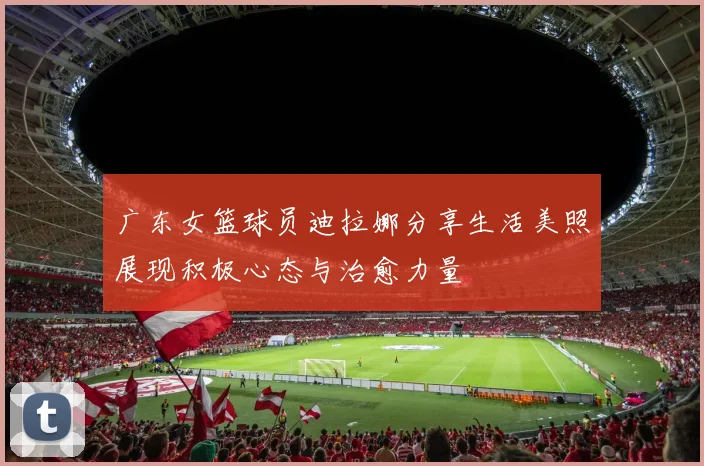 广东女篮球员迪拉娜分享生活美照展现积极心态与治愈力量