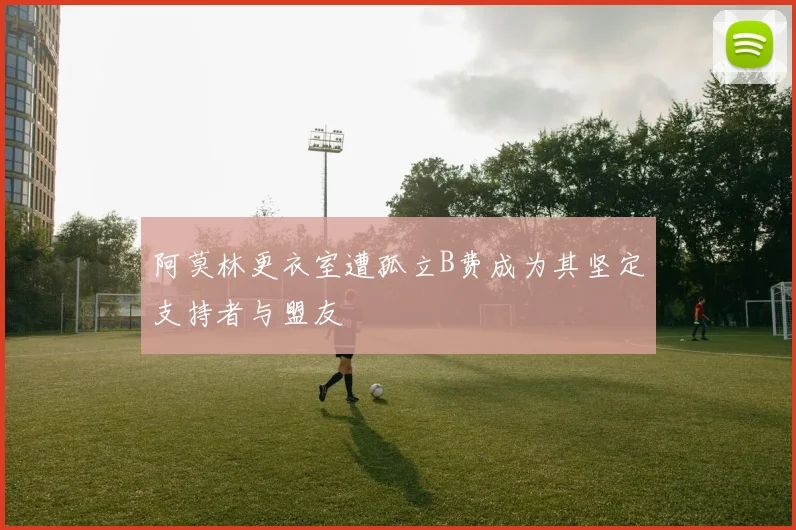 阿莫林更衣室遭孤立B费成为其坚定支持者与盟友