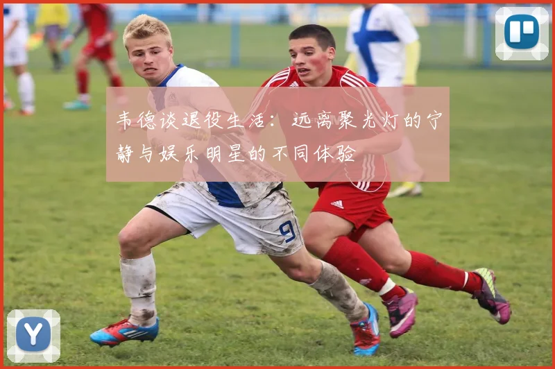 韦德谈退役生活：远离聚光灯的宁静与娱乐明星的不同体验