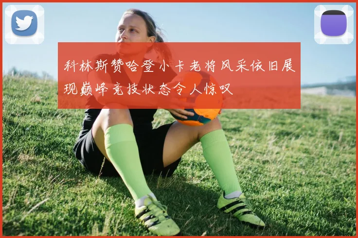 科林斯赞哈登小卡老将风采依旧展现巅峰竞技状态令人惊叹