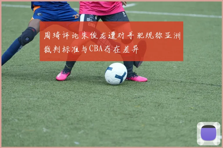 周琦评论朱俊龙遭对手犯规称亚洲裁判标准与CBA存在差异