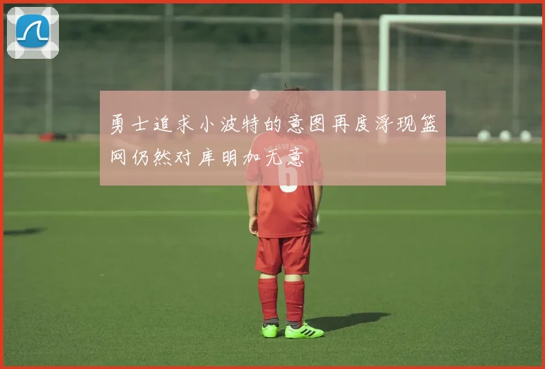 勇士追求小波特的意图再度浮现篮网仍然对库明加无意