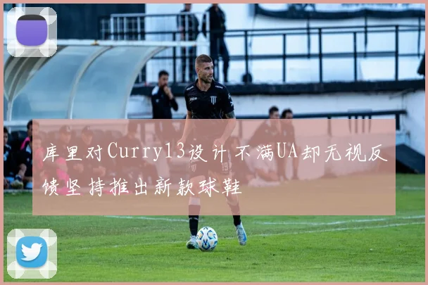 库里对Curry13设计不满UA却无视反馈坚持推出新款球鞋