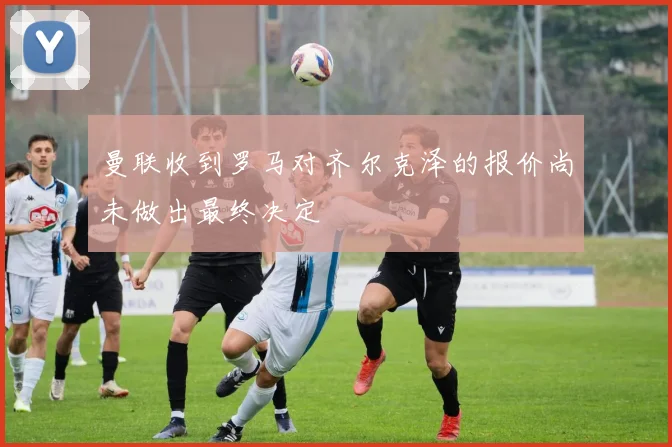 曼联收到罗马对齐尔克泽的报价尚未做出最终决定