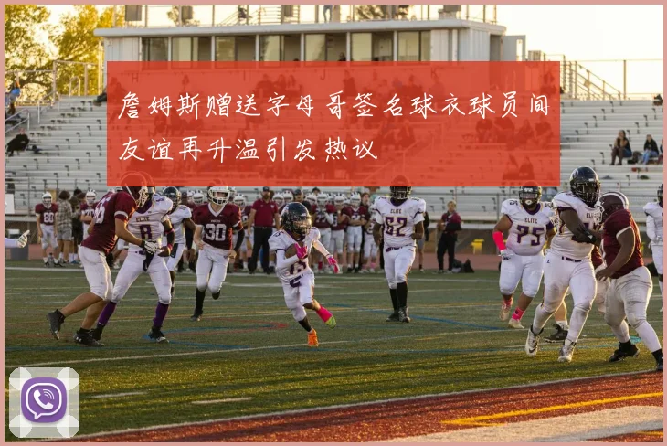 詹姆斯赠送字母哥签名球衣球员间友谊再升温引发热议