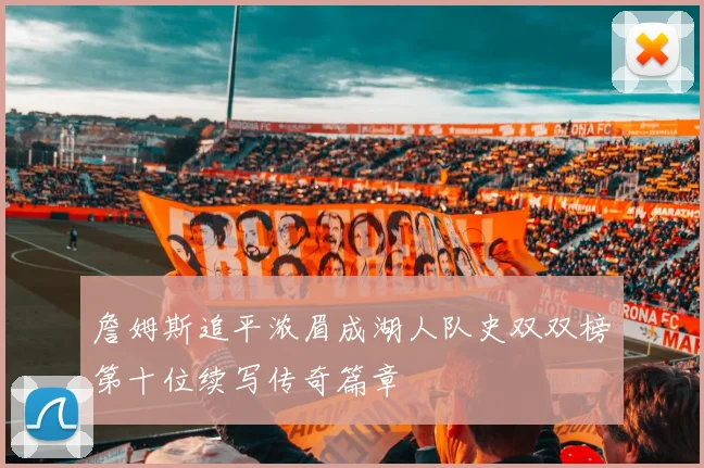 詹姆斯追平浓眉成湖人队史双双榜第十位续写传奇篇章