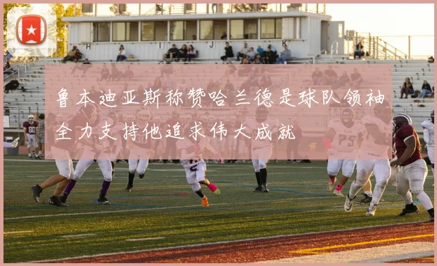 鲁本迪亚斯称赞哈兰德是球队领袖全力支持他追求伟大成就