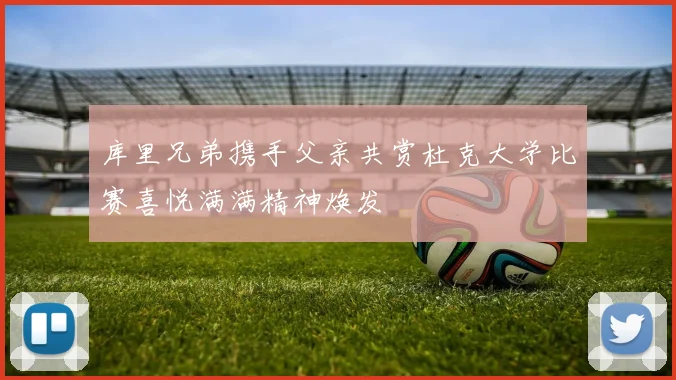 库里兄弟携手父亲共赏杜克大学比赛喜悦满满精神焕发
