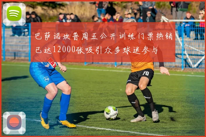 巴萨诺坎普周五公开训练门票热销已达12000张吸引众多球迷参与