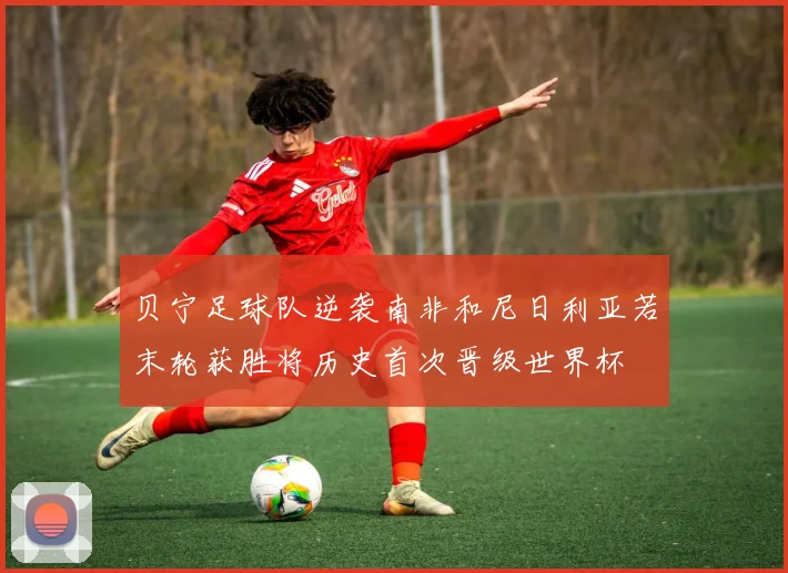 贝宁足球队逆袭南非和尼日利亚若末轮获胜将历史首次晋级世界杯