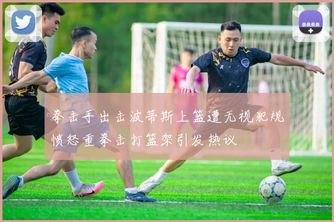 拳击手出击波蒂斯上篮遭无视犯规愤怒重拳击打篮架引发热议