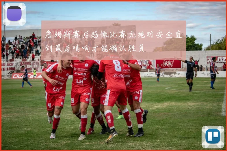 詹姆斯赛后感慨比赛无绝对安全直到最后哨响才能确认胜负