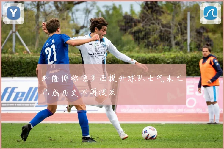 科隆博称德罗西提升球队士气米兰已成历史不再提及