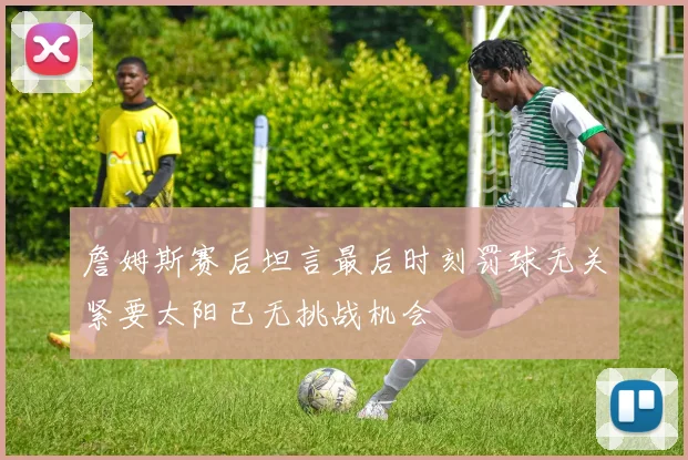 詹姆斯赛后坦言最后时刻罚球无关紧要太阳已无挑战机会