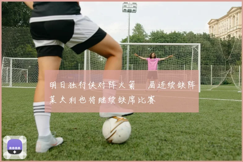 明日独行侠对阵火箭濃眉连续缺阵莱夫利也将继续缺席比赛