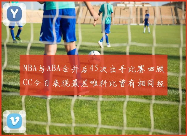 NBA与ABA合并后45次出手比赛回顾CC今日表现最差唯科比曾有相同经历